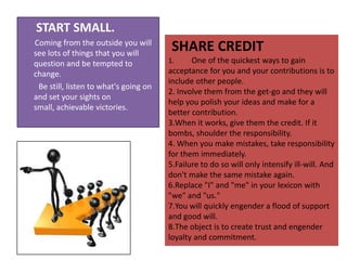      START SMALL. Coming from the outside you will see lots of things that you will question and be tempted to change.          Be still, listen to what's going on and set your sights on small, achievable victories.    SHARE CREDITOne of the quickest ways to gain acceptance for you and your contributions is to include other people. Involve them from the get-go and they will help you polish your ideas and make for a better contribution. When it works, give them the credit. If it bombs, shoulder the responsibility. When you make mistakes, take responsibility for them immediately. Failure to do so will only intensify ill-will. And don't make the same mistake again. Replace "I" and "me" in your lexicon with "we" and "us." You will quickly engender a flood of support and good will. The object is to create trust and engender loyalty and commitment.   