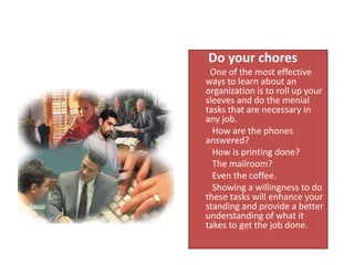      Do your chores         One of the most effective ways to learn about an organization is to roll up your sleeves and do the menial tasks that are necessary in any job.          How are the phones answered?          How is printing done?          The mailroom?          Even the coffee.          Showing a willingness to do these tasks will enhance your standing and provide a better understanding of what it takes to get the job done.   