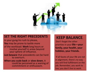 SET THE RIGHT PRECEDENTSIn your gung-ho rush to please, You may be prone to tackle more of the workload: Work long hours or involve yourself in areas beyond your sphere of influence. Just beware that precedents can be hard to overturn.When you scale back or slow down, it could be perceived as a waning of commitment or enthusiasm.    KEEP BALANCE.  Don't forget the other priorities in your life—your family, your health, your hobbies, your friends.  If all facets of your life are not in alignment, there's no way you will find fulfillment on the job. Remember, you work to live; you don't live to work.