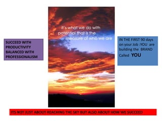 IN THE FIRST 90 days on your Job :YOU  are building the  BRANDCalled YOUSUCCEED WITH PRODUCTIVITY BALANCED WITH PROFESSIONALISMITS NOT JUST ABOUT REACHING THE SKY BUT ALSO ABOUT HOW WE SUCCEED