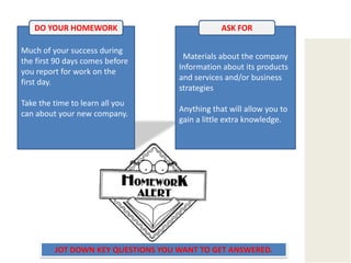 DO YOUR HOMEWORKASK FORMuch of your success during the first 90 days comes before you report for work on the first day. Take the time to learn all you can about your new company.   Materials about the companyInformation about its products and services and/or business strategiesAnything that will allow you to gain a little extra knowledge. JOT DOWN KEY QUESTIONS YOU WANT TO GET ANSWERED.