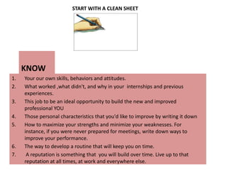 START WITH A CLEAN SHEET                    KNOW Your our own skills, behaviors and attitudes. What worked ,what didn't, and why in your  internships and previous experiences. This job to be an ideal opportunity to build the new and improved professional YOUThose personal characteristics that you'd like to improve by writing it down How to maximize your strengths and minimize your weaknesses. For instance, if you were never prepared for meetings, write down ways to improve your performance. The way to develop a routine that will keep you on time.  A reputation is something that  you will build over time. Live up to that reputation at all times, at work and everywhere else.   