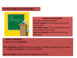 "IF IT'S TO BE, IT'S UP TO ME.”DESIGN and IMPLEMENT your own orientation program. Set up meetings with the key people you will interact with. Remember names. Find out what departments you will need to work with. Look for resources you need or that you can draw upon.        ORIENT YOURSELFAs part of your orientation, Your company should have done a number of things to bring you up to speed and get you plugged in as fast as possible.You can't bank on the company taking the initiative. 