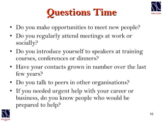 Questions Time Do you make opportunities to meet new people? Do you regularly attend meetings at work or socially? Do you introduce yourself to speakers at training courses, conferences or dinners? Have your contacts grown in number over the last few years? Do you talk to peers in other organisations? If you needed urgent help with your career or business, do you know people who would be prepared to help? 