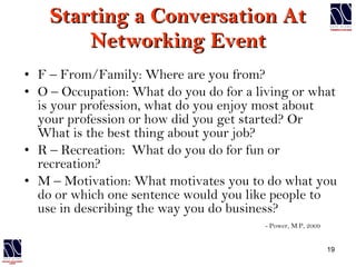 Starting a Conversation At Networking Event F – From/Family: Where are you from? O – Occupation: What do you do for a living or what is your profession, what do you enjoy most about your profession or how did you get started? Or What is the best thing about your job? R – Recreation:  What do you do for fun or recreation? M – Motivation: What motivates you to do what you do or which one sentence would you like people to use in describing the way you do business? - Power, M.P, 2009 
