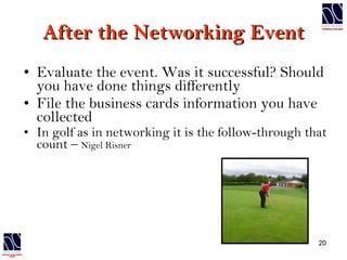 After the Networking Event Evaluate the event. Was it successful? Should you have done things differently File the business cards information you have collected In golf as in networking it is the follow-through that count –  Nigel Risner 