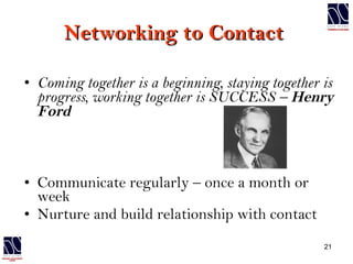 Networking to Contact  Coming together is a beginning, staying together is progress, working together is SUCCESS –   Henry Ford Communicate regularly – once a month or week Nurture and build relationship with contact 