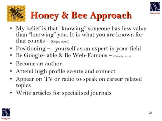 Honey & Bee Approach My belief is that “knowing” someone has less value than “knowing” you. It is what you are known for that counts –  (Cope, 2010) Positioning –  yourself as an expert in your field  Be Google- able & Be Web-Famous –  (Priestly, 2011) Become an author Attend high profile events and connect Appear on TV or radio to speak on career related topics Write articles for specialised journals 