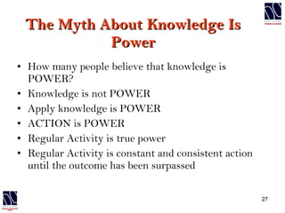 The Myth About Knowledge Is Power How many people believe that knowledge is POWER? Knowledge is not POWER Apply knowledge is POWER ACTION is POWER Regular Activity is true power Regular Activity is constant and consistent action until the outcome has been surpassed 