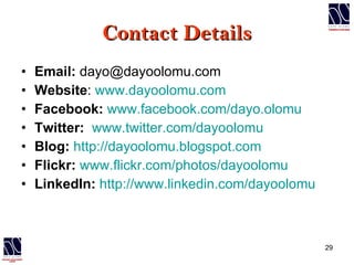Contact Details Email:  dayo@dayoolomu.com Website :  www.dayoolomu.com Facebook:   www.facebook.com/dayo.olomu Twitter:   www.twitter.com/dayoolomu Blog:   http://dayoolomu.blogspot.com Flickr:   www.flickr.com/photos/dayoolomu LinkedIn:   http://www.linkedin.com/dayoolomu 