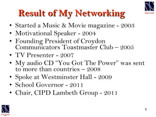 Result of My Networking  Started a Music & Movie magazine - 2003 Motivational Speaker - 2004 Founding President of Croydon Communicators Toastmaster Club – 2005 TV Presenter - 2007 My audio CD “You Got The Power” was sent to more than countries – 2008 Spoke at Westminster Hall - 2009 School Governor - 2011 Chair, CIPD Lambeth Group - 2011 