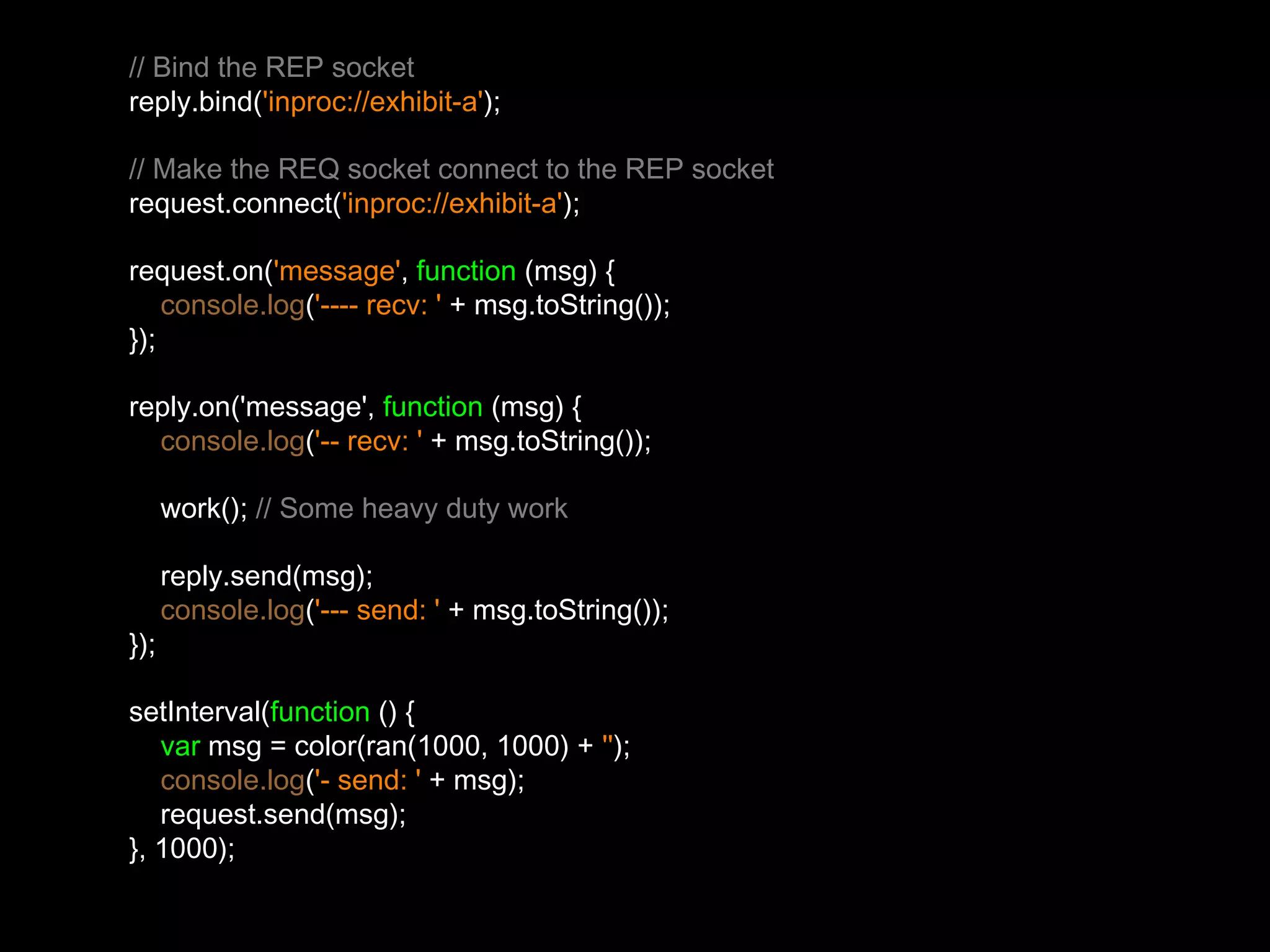 // Bind the REP socket 
reply.bind('inproc://exhibit-a'); 
// Make the REQ socket connect to the REP socket 
request.connect('inproc://exhibit-a'); 
request.on('message', function (msg) { 
console.log('---- recv: ' + msg.toString()); 
}); 
reply.on('message', function (msg) { 
console.log('-- recv: ' + msg.toString()); 
work(); // Some heavy duty work 
reply.send(msg); 
console.log('--- send: ' + msg.toString()); 
}); 
setInterval(function () { 
var msg = color(ran(1000, 1000) + ''); 
console.log('- send: ' + msg); 
request.send(msg); 
}, 1000); 
 
