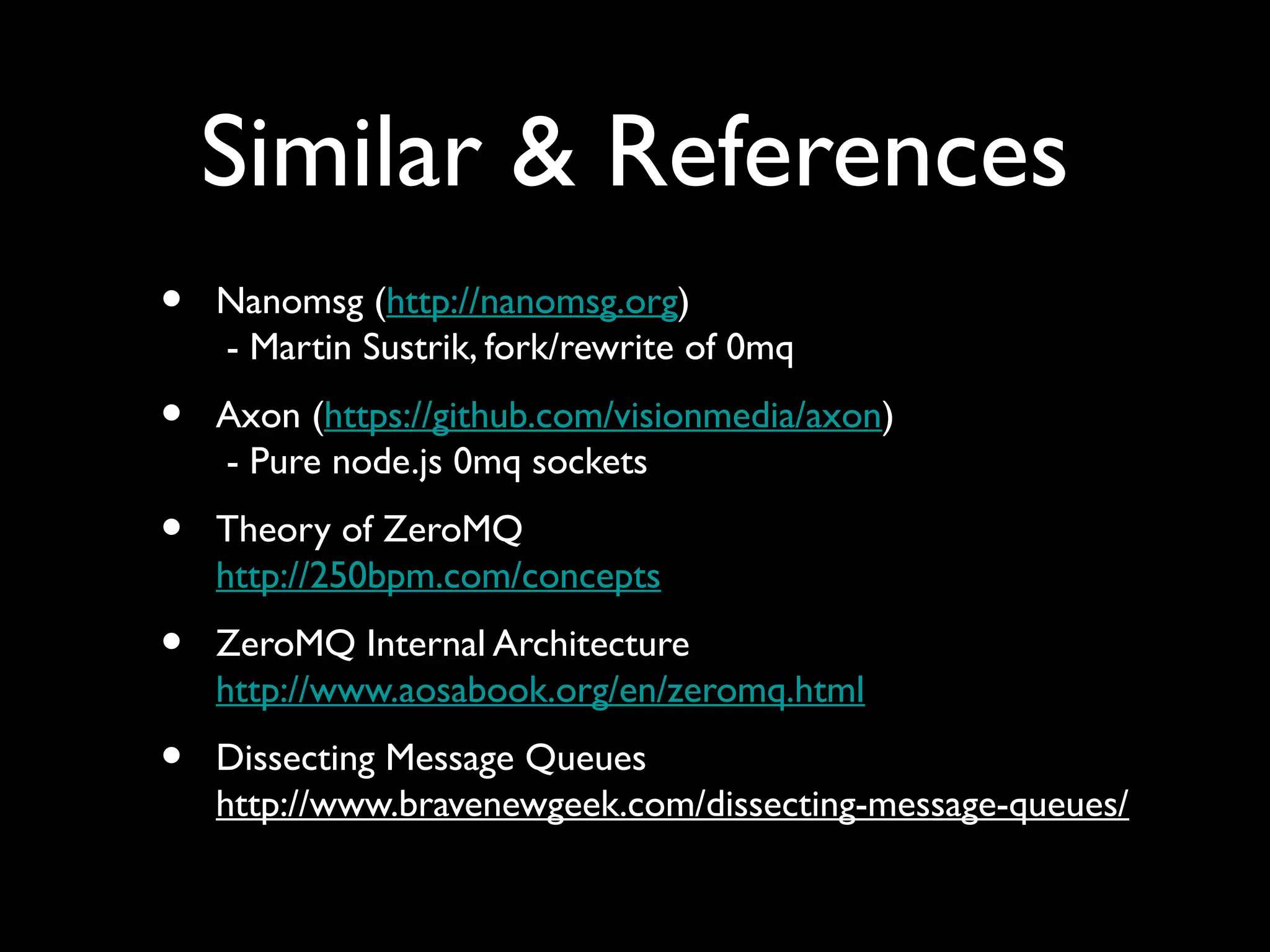 Similar & References 
• Nanomsg (http://nanomsg.org) 
- Martin Sustrik, fork/rewrite of 0mq 
• Axon (https://github.com/visionmedia/axon) 
- Pure node.js 0mq sockets 
• Theory of ZeroMQ 
http://250bpm.com/concepts 
• ZeroMQ Internal Architecture 
http://www.aosabook.org/en/zeromq.html 
• Dissecting Message Queues 
http://www.bravenewgeek.com/dissecting-message-queues/ 
 
