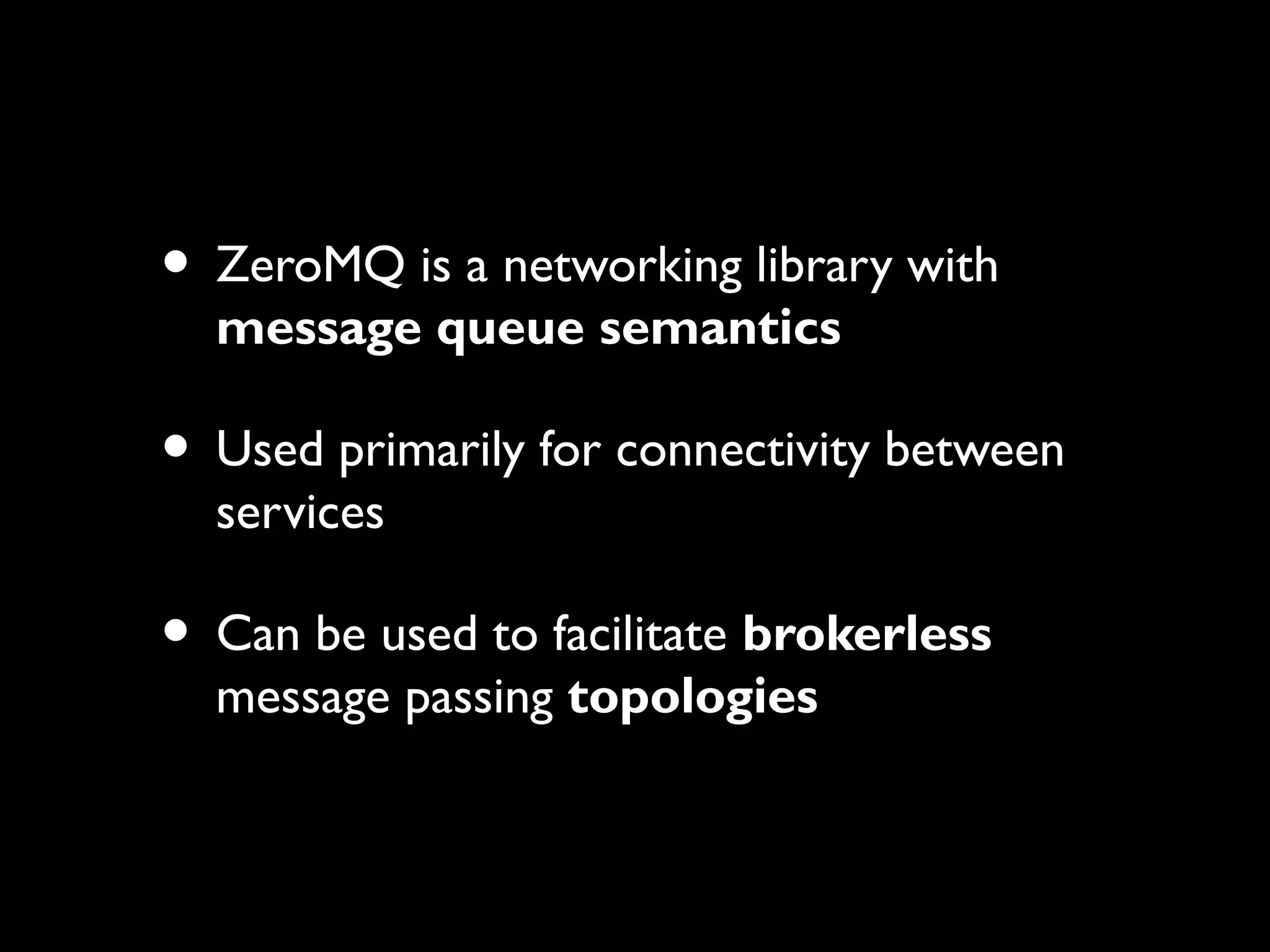 • ZeroMQ is a networking library with 
message queue semantics 
• Used primarily for connectivity between 
services 
• Can be used to facilitate brokerless 
message passing topologies 
 