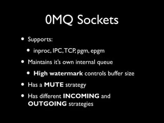 0MQ Sockets 
• Supports: 
• inproc, IPC, TCP, pgm, epgm 
• Maintains it’s own internal queue 
• High watermark controls buffer size 
• Has a MUTE strategy 
• Has different INCOMING and 
OUTGOING strategies 
 