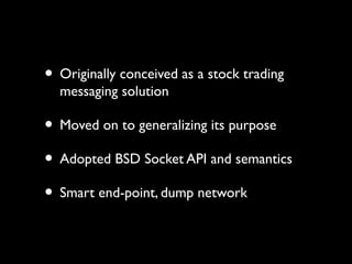 • Originally conceived as a stock trading 
messaging solution 
• Moved on to generalizing its purpose 
• Adopted BSD Socket API and semantics 
• Smart end-point, dump network 
 