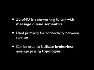 • ZeroMQ is a networking library with 
message queue semantics 
• Used primarily for connectivity between 
services 
• Can be used to facilitate brokerless 
message passing topologies 
 