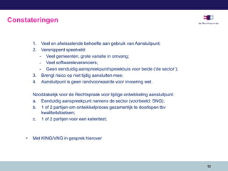 1. Veel en afwisselende behoefte aan gebruik van Aansluitpunt;
2. Versnipperd speelveld:
- Veel gemeenten, grote variatie in omvang;
- Veel softwareleveranciers;
- Geen eenduidig aanspreekpunt/spreekbuis voor beide (‘de sector’);
3. Brengt risico op niet tijdig aansluiten mee;
4. Aansluitpunt is geen randvoorwaarde voor invoering wet.
Noodzakelijk voor de Rechtspraak voor tijdige ontwikkeling aansluitpunt:
a. Eenduidig aanspreekpunt namens de sector (voorbeeld: SNG);
b. 1 of 2 partijen om ontwikkelproces gezamenlijk te doorlopen tbv
kwaliteitstoetsen;
c. 1 of 2 partijen voor een ketentest;
• Met KING/VNG in gesprek hierover
12
Constateringen
 