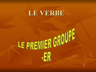 LE VERBE LE PREMIER GROUPE -ER 