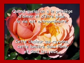 Quand quelqu’un a le privilège d’aimer et d’être aimé, la vie est extraordinaire. Cette chaleur qui rayonne, cette lumière dans l’âme et dans les yeux… 