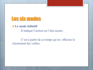 Les six modes
 Le   mode infinitif
        Il indique l’action ou l’état neutre.

      C’est à partir de ce temps qu’on effectue le
classement des verbes.
 