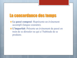 La concordance des temps
 Le  passé composé: Représente un événement
  accompli (langue courante).
 L’imparfait: Présente un événement du passé en
  train de se dérouler ou qui a l’habitude de se
  produire.
 