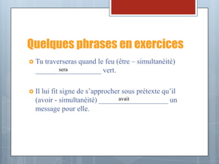 Quelques phrases en exercices
 Tu traverseras quand le feu (être – simultanéité)
          sera
  __________________ vert.

 Illui fit signe de s’approcher sous prétexte qu’il
                               avait
  (avoir - simultanéité) ___________________ un
  message pour elle.
 