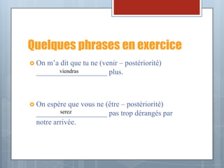 Quelques phrases en exercice
 Onm’a dit que tu ne (venir – postériorité)
       viendras
 ___________________ plus.



 On espère que vous ne (être – postériorité)
         serez
 ___________________ pas trop dérangés par
 notre arrivée.
 