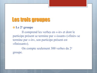 Les trois groupes
 Le 2e  groupe
       Il comprend les verbes en «-ir» et dont le
participe présent se termine par «-issant» («finir» se
termine par «-ir», son participe présent est
«finissant»).
       On compte seulement 300 verbes du 2e
groupe.
 