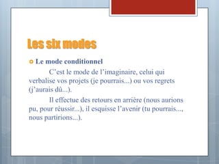 Les six modes
 Le  mode conditionnel
       C’est le mode de l’imaginaire, celui qui
verbalise vos projets (je pourrais...) ou vos regrets
(j’aurais dû...).
       Il effectue des retours en arrière (nous aurions
pu, pour réussir...), il esquisse l’avenir (tu pourrais...,
nous partirions...).
 