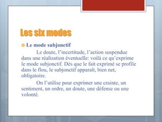 Les six modes
 Le  mode subjonctif
       Le doute, l’incertitude, l’action suspendue
dans une réalisation éventuelle: voilà ce qu’exprime
le mode subjonctif. Dès que le fait exprimé se profile
dans le flou, le subjonctif apparaît, bien net,
obligatoire.
       On l’utilise pour exprimer une crainte, un
sentiment, un ordre, un doute, une défense ou une
volonté.
 