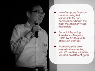 u  How Company Directors
are now being held
responsible for non-
compliance when in the
past, the company was
responsible
u  Financial Reporting
Surveillance Program
(FRSP) by ACRA and its
effects on start-ups
u  Protecting your own
interests when dealing
with VCs as they might be
focused on different goals
 