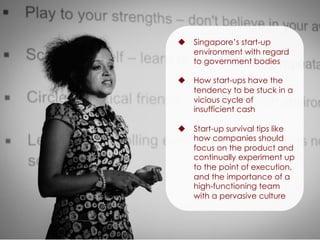 u  Singapore’s start-up
environment with regard
to government bodies
u  How start-ups have the
tendency to be stuck in a
vicious cycle of
insufficient cash
u  Start-up survival tips like
how companies should
focus on the product and
continually experiment up
to the point of execution,
and the importance of a
high-functioning team
with a pervasive culture
 