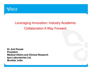 Leveraging Innovation: Industry Academia
Collaboration A Way Forward
Dr. Anil Pareek
President
Medical Affairs and Clinical Research
Ipca Laboratories Ltd.
Mumbai, India
1
 