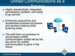 Unified Communications as a
Service
Highly standardized, integrated,
permanently updated, and ready
to go service
Enhances productivity and
accelerates business processes
and decision-making while
lowering costs.
The shift from on-premises to
cloud-based unified
communication model will be the
key driver for unified
communication to grow in the
future.
17
 