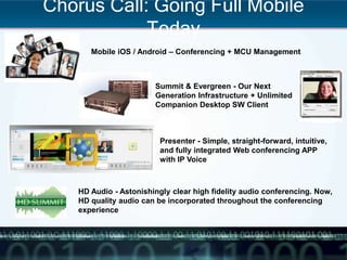 Chorus Call: Going Full Mobile
Today
20
Mobile iOS / Android – Conferencing + MCU Management
Summit & Evergreen - Our Next
Generation Infrastructure + Unlimited
Companion Desktop SW Client
Presenter - Simple, straight-forward, intuitive,
and fully integrated Web conferencing APP
with IP Voice
HD Audio - Astonishingly clear high fidelity audio conferencing. Now,
HD quality audio can be incorporated throughout the conferencing
experience
 