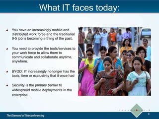 What IT faces today:
You have an increasingly mobile and
distributed work force and the traditional
9-5 job is becoming a thing of the past.
You need to provide the tools/services to
your work force to allow them to
communicate and collaborate anytime,
anywhere.
BYOD: IT increasingly no longer has the
tools, time or exclusivity that it once had
Security is the primary barrier to
widespread mobile deployments in the
enterprise.
9
 