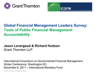 Global Financial Management Leaders Survey:
Tools of Public Financial Management
Accountability

Jason Levergood & Richard Hudson
Grant Thornton LLP


International Consortium on Governmental Financial Management
Winter Conference, Washington DC
December 6, 2011 – International Monetary Fund
© Grant Thornton LLP. All rights reserved.
 