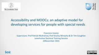 Accessibility and MOOCs: an adaptive model for
developing services for people with special needs
Francisco Iniesto
Supervisors: Prof Patrick McAndrew, Prof Shailey Minocha & Dr Tim Coughlan
Leverhulme Doctoral Training Session
24November 2015
 