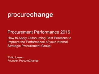 procurechange
Procurement Performance 2016
How to Apply Outsourcing Best Practices to
Improve the Performance of your Internal
Strategic Procurement Group
Philip Ideson
Founder, ProcureChange
 