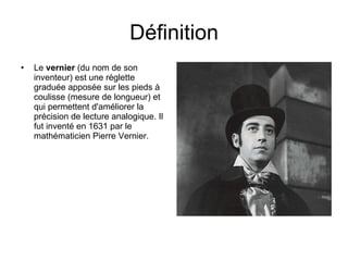 Définition Le  vernier  (du nom de son inventeur) est une réglette graduée apposée sur les pieds à  coulisse (mesure de longueur) et qui permettent d'améliorer la précision de lecture analogique. Il fut inventé en 1631 par le mathématicien Pierre Vernier.  