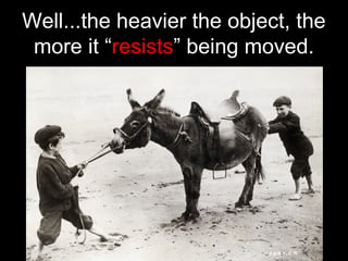Well...the heavier the object, the
more it “resists” being moved.
 