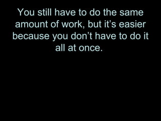 You still have to do the same
amount of work, but it’s easier
because you don’t have to do it
all at once.
 