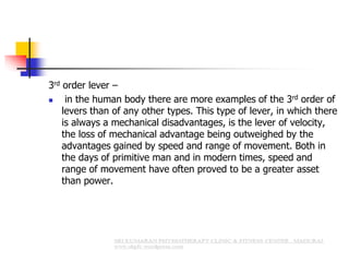 3rd order lever –
 in the human body there are more examples of the 3rd order of
levers than of any other types. This type of lever, in which there
is always a mechanical disadvantages, is the lever of velocity,
the loss of mechanical advantage being outweighed by the
advantages gained by speed and range of movement. Both in
the days of primitive man and in modern times, speed and
range of movement have often proved to be a greater asset
than power.
 