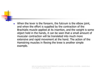  When the lever is the forearm, the fulcrum is the elbow joint,
and when the effort is supplied by the contraction of the
Brachialis muscle applied at its insertion, and the weight is some
object held in the hands, it can be seen that a small amount of
muscular contraction will be translated into much more
extensive and rapid movement at the hand. The action of the
Hamstring muscles in flexing the knee is another simple
example.
 