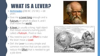 WHAT IS A LEVER?
• Archimedes (288 BC :212 BC) = 68
years
• Give me a Lever long enough and a
Fulcrum on which to place it, and I
shall move the world.
• A lever :is usually a long, rigid object
that moves around a turning point
called a Fulcrum , Pivot or Axis
• You need to put in an Effort to make
the lever move a Load.
• Def: the Lever is a very simple and
common machine that can be used to
reduce the Effort that is needed to get
a job done.
 