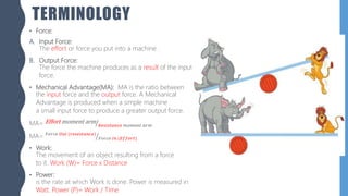 TERMINOLOGY
• Force:
A. Input Force:
The effort or force you put into a machine .
B. Output Force:
The force the machine produces as a result of the input
force.
• Mechanical Advantage(MA): MA is the ratio between
the input force and the output force. A Mechanical
Advantage is produced when a simple machine
a small input force to produce a greater output force.
MA= Effort moment arm
𝑅𝑒𝑠𝑖𝑠𝑡𝑎𝑛𝑐𝑒 𝑚𝑜𝑚𝑒𝑛𝑡 𝑎𝑟𝑚
MA= 𝐹𝑜𝑟𝑐𝑒 𝑂𝑢𝑡 (𝑟𝑒𝑠𝑒𝑠𝑡𝑎𝑛𝑐𝑒)
𝐹𝑜𝑟𝑐𝑒 𝐼𝑛 (𝐸𝑓𝑓𝑜𝑟𝑡)
• Work:
The movement of an object resulting from a force
to it. Work (W)= Force x Distance
• Power:
is the rate at which Work is done. Power is measured in
Watt. Power (P)= Work / Time
 