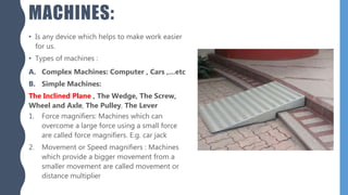 MACHINES:
• Is any device which helps to make work easier
for us.
• Types of machines :
A. Complex Machines: Computer , Cars ,…etc
B. Simple Machines:
The Inclined Plane , The Wedge, The Screw,
Wheel and Axle, The Pulley, The Lever
1. Force magnifiers: Machines which can
overcome a large force using a small force
are called force magnifiers. E.g. car jack
2. Movement or Speed magnifiers : Machines
which provide a bigger movement from a
smaller movement are called movement or
distance multiplier
 
