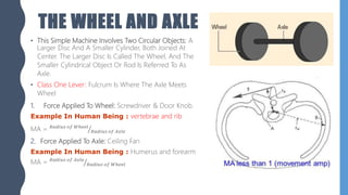 THE WHEEL AND AXLE
• This Simple Machine Involves Two Circular Objects: A
Larger Disc And A Smaller Cylinder, Both Joined At
Center. The Larger Disc Is Called The Wheel, And The
Smaller Cylindrical Object Or Rod Is Referred To As
Axle.
• Class One Lever: Fulcrum Is Where The Axle Meets
Wheel
1. Force Applied To Wheel: Screwdriver & Door Knob.
Example In Human Being : vertebrae and rib
MA = 𝑅𝑎𝑑𝑖𝑢𝑠 𝑜𝑓 𝑊ℎ𝑒𝑒𝑙
𝑅𝑎𝑑𝑖𝑢𝑠 𝑜𝑓 𝐴𝑥𝑙𝑒
2. Force Applied To Axle: Ceiling Fan
Example In Human Being : Humerus and forearm
MA = 𝑅𝑎𝑑𝑖𝑢𝑠 𝑜𝑓 𝐴𝑥𝑙𝑒
𝑅𝑎𝑑𝑖𝑢𝑠 𝑜𝑓 𝑊ℎ𝑒𝑒𝑙
 