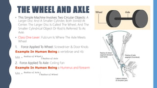 THE WHEEL AND AXLE
• This Simple Machine Involves Two Circular Objects: A
Larger Disc And A Smaller Cylinder, Both Joined At
Center. The Larger Disc Is Called The Wheel, And The
Smaller Cylindrical Object Or Rod Is Referred To As
Axle.
• Class One Lever: Fulcrum Is Where The Axle Meets
Wheel
1. Force Applied To Wheel: Screwdriver & Door Knob.
Example In Human Being : vertebrae and rib
MA = 𝑅𝑎𝑑𝑖𝑢𝑠 𝑜𝑓 𝑊ℎ𝑒𝑒𝑙
𝑅𝑎𝑑𝑖𝑢𝑠 𝑜𝑓 𝐴𝑥𝑙𝑒
2. Force Applied To Axle: Ceiling Fan
Example In Human Being : Humerus and forearm
MA = 𝑅𝑎𝑑𝑖𝑢𝑠 𝑜𝑓 𝐴𝑥𝑙𝑒
𝑅𝑎𝑑𝑖𝑢𝑠 𝑜𝑓 𝑊ℎ𝑒𝑒𝑙
 